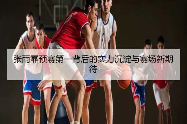 张雨霏预赛第一背后的实力沉淀与赛场新期待