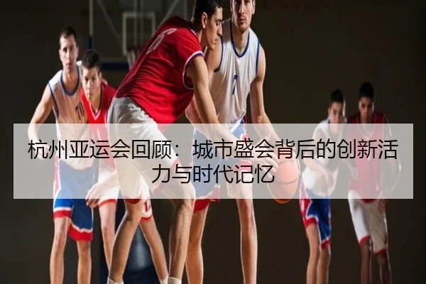 杭州亚运会回顾：城市盛会背后的创新活力与时代记忆