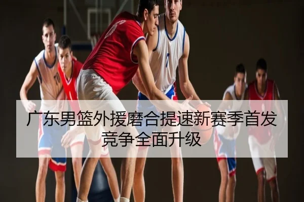 广东男篮外援磨合提速新赛季首发竞争全面升级