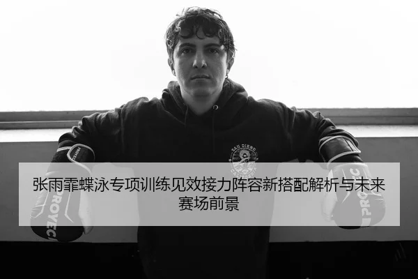 张雨霏蝶泳专项训练见效接力阵容新搭配解析与未来赛场前景
