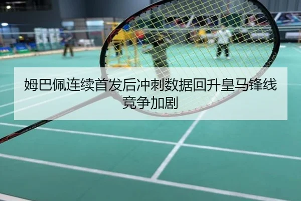 姆巴佩连续首发后冲刺数据回升皇马锋线竞争加剧