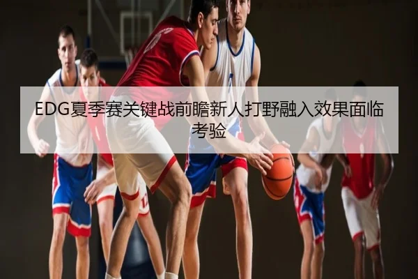 EDG夏季赛关键战前瞻新人打野融入效果面临考验