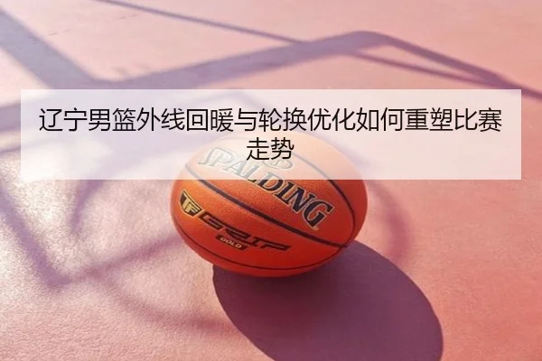 辽宁男篮外线回暖与轮换优化如何重塑比赛走势
