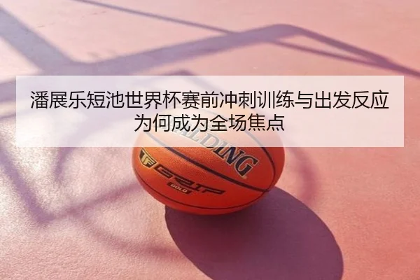 潘展乐短池世界杯赛前冲刺训练与出发反应为何成为全场焦点